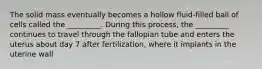 The solid mass eventually becomes a hollow fluid-filled ball of cells called the _________. During this process, the _________ continues to travel through the fallopian tube and enters the uterus about day 7 after fertilization, where it implants in the uterine wall