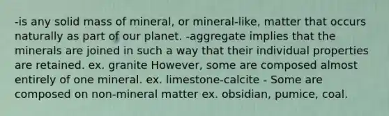 -is any solid mass of mineral, or mineral-like, matter that occurs naturally as part of our planet. -aggregate implies that the minerals are joined in such a way that their individual properties are retained. ex. granite However, some are composed almost entirely of one mineral. ex. limestone-calcite - Some are composed on non-mineral matter ex. obsidian, pumice, coal.