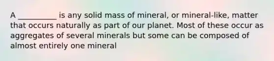 A __________ is any solid mass of mineral, or mineral-like, matter that occurs naturally as part of our planet. Most of these occur as aggregates of several minerals but some can be composed of almost entirely one mineral