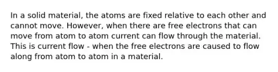 In a solid material, the atoms are fixed relative to each other and cannot move. However, when there are free electrons that can move from atom to atom current can flow through the material. This is current flow - when the free electrons are caused to flow along from atom to atom in a material.