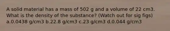 A solid material has a mass of 502 g and a volume of 22 cm3. What is the density of the substance? (Watch out for sig figs) a.0.0438 g/cm3 b.22.8 g/cm3 c.23 g/cm3 d.0.044 g/cm3