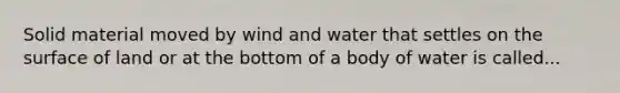 Solid material moved by wind and water that settles on the surface of land or at the bottom of a body of water is called...