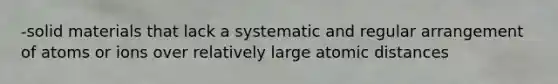 -solid materials that lack a systematic and regular arrangement of atoms or ions over relatively large atomic distances