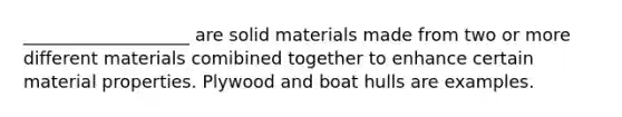 ___________________ are solid materials made from two or more different materials comibined together to enhance certain material properties. Plywood and boat hulls are examples.