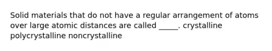 Solid materials that do not have a regular arrangement of atoms over large atomic distances are called _____. crystalline polycrystalline noncrystalline