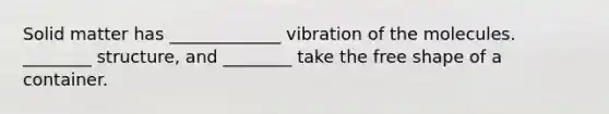 Solid matter has _____________ vibration of the molecules. ________ structure, and ________ take the free shape of a container.