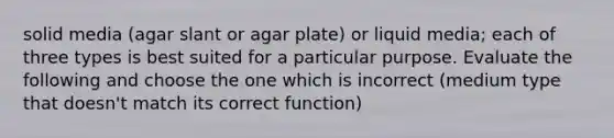 solid media (agar slant or agar plate) or liquid media; each of three types is best suited for a particular purpose. Evaluate the following and choose the one which is incorrect (medium type that doesn't match its correct function)