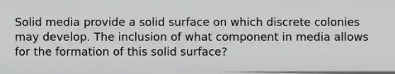 Solid media provide a solid surface on which discrete colonies may develop. The inclusion of what component in media allows for the formation of this solid surface?