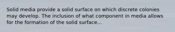 Solid media provide a solid surface on which discrete colonies may develop. The inclusion of what component in media allows for the formation of the solid surface...