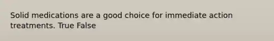 Solid medications are a good choice for immediate action treatments. True False