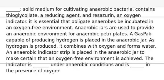 ______: solid medium for cultivating anaerobic bacteria, contains thioglycollate, a reducing agent, and resazurin, an oxygen indicator. it is essential that obligate anaerobes be incubated in an oxygen-free environment. Anaerobic jars are used to provide an anaerobic environment for anaerobic petri plates. A GasPak capable of producing hydrogen is placed in the anaerobic jar. As hydrogen is produced, it combines with oxygen and forms water. An anaerobic indicator strip is placed in the anaerobic jar to make certain that an oxygen-free environment is achieved. The indicator is _______ under anaerobic conditions and is ______ in the presence of oxygen