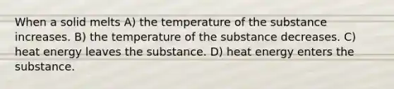 When a solid melts A) the temperature of the substance increases. B) the temperature of the substance decreases. C) heat energy leaves the substance. D) heat energy enters the substance.