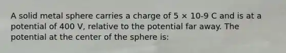 A solid metal sphere carries a charge of 5 × 10-9 C and is at a potential of 400 V, relative to the potential far away. The potential at the center of the sphere is: