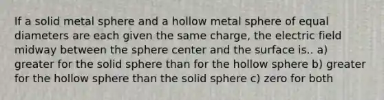 If a solid metal sphere and a hollow metal sphere of equal diameters are each given the same charge, the electric field midway between the sphere center and the surface is.. a) greater for the solid sphere than for the hollow sphere b) greater for the hollow sphere than the solid sphere c) zero for both