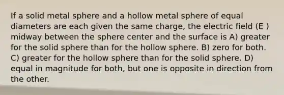 If a solid metal sphere and a hollow metal sphere of equal diameters are each given the same charge, the electric field (E ) midway between the sphere center and the surface is A) greater for the solid sphere than for the hollow sphere. B) zero for both. C) greater for the hollow sphere than for the solid sphere. D) equal in magnitude for both, but one is opposite in direction from the other.