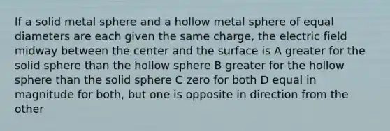 If a solid metal sphere and a hollow metal sphere of equal diameters are each given the same charge, the electric field midway between the center and the surface is A greater for the solid sphere than the hollow sphere B greater for the hollow sphere than the solid sphere C zero for both D equal in magnitude for both, but one is opposite in direction from the other