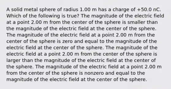 A solid metal sphere of radius 1.00 m has a charge of +50.0 nC. Which of the following is true? The magnitude of the electric field at a point 2.00 m from the center of the sphere is smaller than the magnitude of the electric field at the center of the sphere. The magnitude of the electric field at a point 2.00 m from the center of the sphere is zero and equal to the magnitude of the electric field at the center of the sphere. The magnitude of the electric field at a point 2.00 m from the center of the sphere is larger than the magnitude of the electric field at the center of the sphere. The magnitude of the electric field at a point 2.00 m from the center of the sphere is nonzero and equal to the magnitude of the electric field at the center of the sphere.