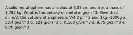 A solid metal sphere has a radius of 3.53 cm and has a mass of 1.795 kg. What is the density of metal in g/cm^3. Give that, d=m/V, the volume of a sphere is V/4.3 pir^3 and 1kg=1000g a. 33.4 g/cm^3 b. 121 g/cm^3 c. 0.103 g/cm^3 d. 9.75 g/cm^3 e. 8.70 g/cm^3