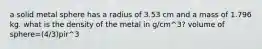 a solid metal sphere has a radius of 3.53 cm and a mass of 1.796 kg. what is the density of the metal in g/cm^3? volume of sphere=(4/3)pir^3