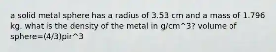 a solid metal sphere has a radius of 3.53 cm and a mass of 1.796 kg. what is the density of the metal in g/cm^3? volume of sphere=(4/3)pir^3