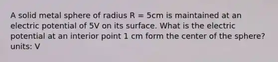 A solid metal sphere of radius R = 5cm is maintained at an electric potential of 5V on its surface. What is the electric potential at an interior point 1 cm form the center of the sphere? units: V