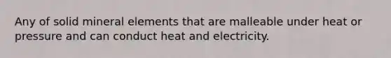 Any of solid mineral elements that are malleable under heat or pressure and can conduct heat and electricity.