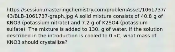 https://session.masteringchemistry.com/problemAsset/1061737/43/BLB-1061737-graph.jpg A solid mixture consists of 40.8 g of KNO3 (potassium nitrate) and 7.2 g of K2SO4 (potassium sulfate). The mixture is added to 130. g of water. If the solution described in the introduction is cooled to 0 ∘C, what mass of KNO3 should crystallize?