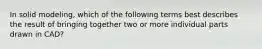 In solid modeling, which of the following terms best describes the result of bringing together two or more individual parts drawn in CAD?