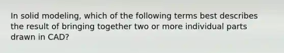 In solid modeling, which of the following terms best describes the result of bringing together two or more individual parts drawn in CAD?