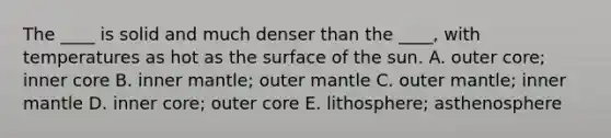 The ____ is solid and much denser than the ____, with temperatures as hot as the surface of the sun. A. outer core; inner core B. inner mantle; outer mantle C. outer mantle; inner mantle D. inner core; outer core E. lithosphere; asthenosphere