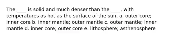 The ____ is solid and much denser than the ____, with temperatures as hot as the surface of the sun. a. outer core; inner core b. inner mantle; outer mantle c. outer mantle; inner mantle d. inner core; outer core e. lithosphere; asthenosphere