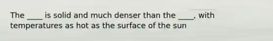 The ____ is solid and much denser than the ____, with temperatures as hot as the surface of the sun