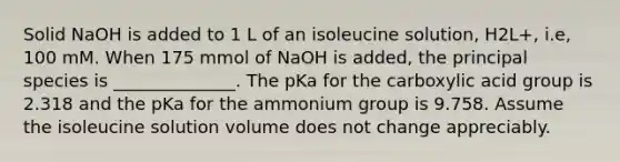 Solid NaOH is added to 1 L of an isoleucine solution, H2L+, i.e, 100 mM. When 175 mmol of NaOH is added, the principal species is ______________. The pKa for the carboxylic acid group is 2.318 and the pKa for the ammonium group is 9.758. Assume the isoleucine solution volume does not change appreciably.