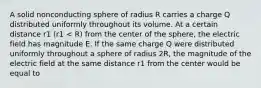 A solid nonconducting sphere of radius R carries a charge Q distributed uniformly throughout its volume. At a certain distance r1 (r1 < R) from the center of the sphere, the electric field has magnitude E. If the same charge Q were distributed uniformly throughout a sphere of radius 2R, the magnitude of the electric field at the same distance r1 from the center would be equal to