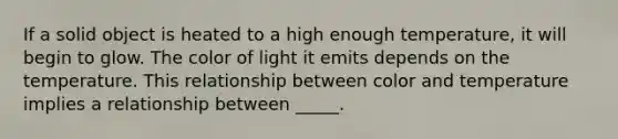 If a solid object is heated to a high enough temperature, it will begin to glow. The color of light it emits depends on the temperature. This relationship between color and temperature implies a relationship between _____.