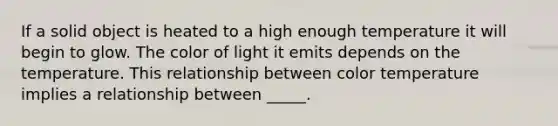 If a solid object is heated to a high enough temperature it will begin to glow. The color of light it emits depends on the temperature. This relationship between color temperature implies a relationship between _____.