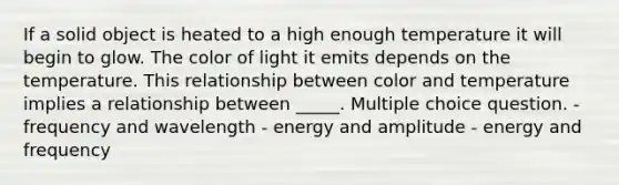 If a solid object is heated to a high enough temperature it will begin to glow. The color of light it emits depends on the temperature. This relationship between color and temperature implies a relationship between _____. Multiple choice question. - frequency and wavelength - energy and amplitude - energy and frequency