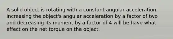 A solid object is rotating with a constant angular acceleration. Increasing the object's angular acceleration by a factor of two and decreasing its moment by a factor of 4 will be have what effect on the net torque on the object.