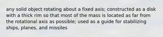 any solid object rotating about a fixed axis; constructed as a disk with a thick rim so that most of the mass is located as far from the rotational axis as possible; used as a guide for stabilizing ships, planes, and missiles