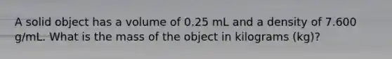 A solid object has a volume of 0.25 mL and a density of 7.600 g/mL. What is the mass of the object in kilograms (kg)?