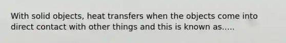 With solid objects, heat transfers when the objects come into direct contact with other things and this is known as.....