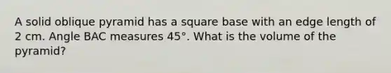 A solid oblique pyramid has a square base with an edge length of 2 cm. Angle BAC measures 45°. What is the volume of the pyramid?