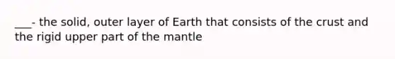 ___- the solid, outer layer of Earth that consists of <a href='https://www.questionai.com/knowledge/karSwUsNbl-the-crust' class='anchor-knowledge'>the crust</a> and the rigid upper part of <a href='https://www.questionai.com/knowledge/kHR4HOnNY8-the-mantle' class='anchor-knowledge'>the mantle</a>