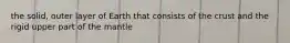 the solid, outer layer of Earth that consists of the crust and the rigid upper part of the mantle