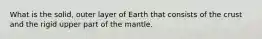 What is the solid, outer layer of Earth that consists of the crust and the rigid upper part of the mantle.