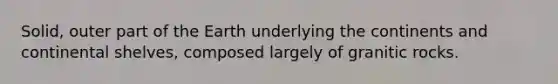 Solid, outer part of the Earth underlying the continents and continental shelves, composed largely of granitic rocks.