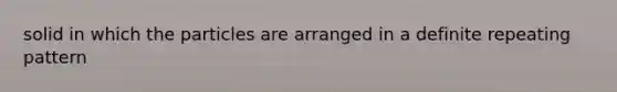 solid in which the particles are arranged in a definite repeating pattern