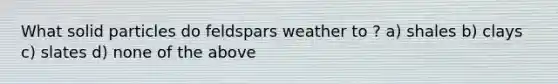 What solid particles do feldspars weather to ? a) shales b) clays c) slates d) none of the above