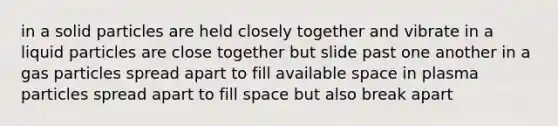 in a solid particles are held closely together and vibrate in a liquid particles are close together but slide past one another in a gas particles spread apart to fill available space in plasma particles spread apart to fill space but also break apart