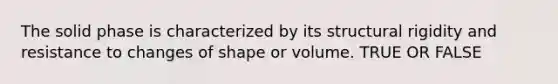 The solid phase is characterized by its structural rigidity and resistance to changes of shape or volume. TRUE OR FALSE